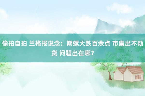 偷拍自拍 兰格报说念：期螺大跌百余点 市集出不动货 问题出在哪？