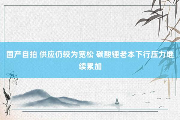 国产自拍 供应仍较为宽松 碳酸锂老本下行压力继续累加