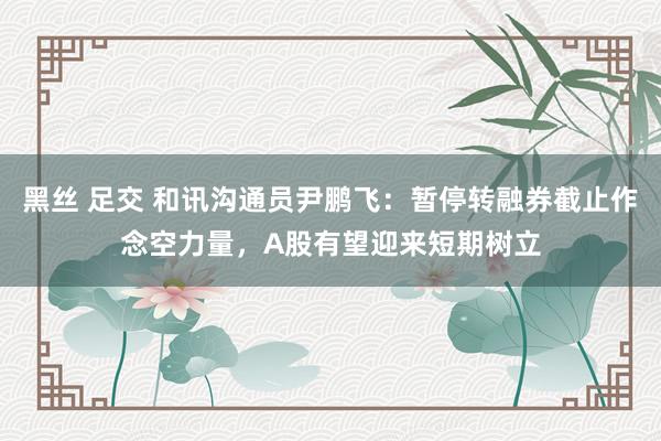 黑丝 足交 和讯沟通员尹鹏飞：暂停转融券截止作念空力量，A股有望迎来短期树立
