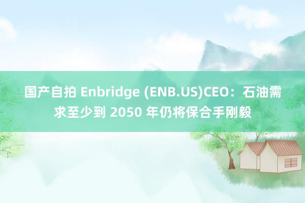 国产自拍 Enbridge (ENB.US)CEO：石油需求至少到 2050 年仍将保合手刚毅