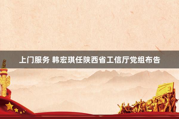 上门服务 韩宏琪任陕西省工信厅党组布告