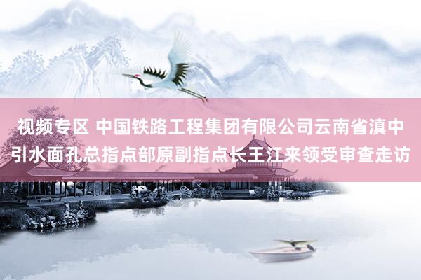 视频专区 中国铁路工程集团有限公司云南省滇中引水面孔总指点部原副指点长王江来领受审查走访