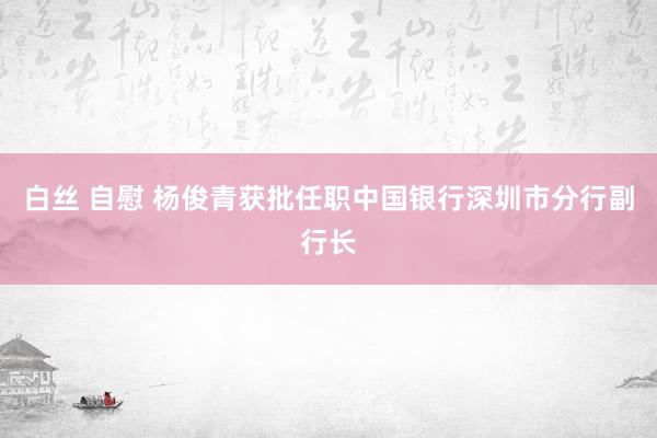 白丝 自慰 杨俊青获批任职中国银行深圳市分行副行长