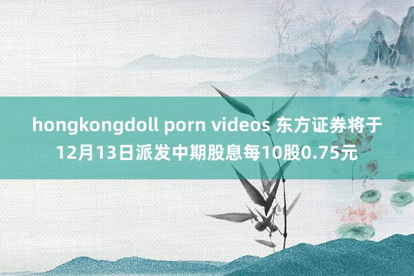 hongkongdoll porn videos 东方证券将于12月13日派发中期股息每10股0.75元