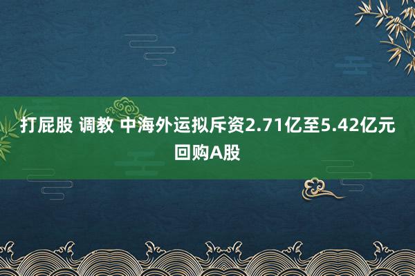 打屁股 调教 中海外运拟斥资2.71亿至5.42亿元回购A股