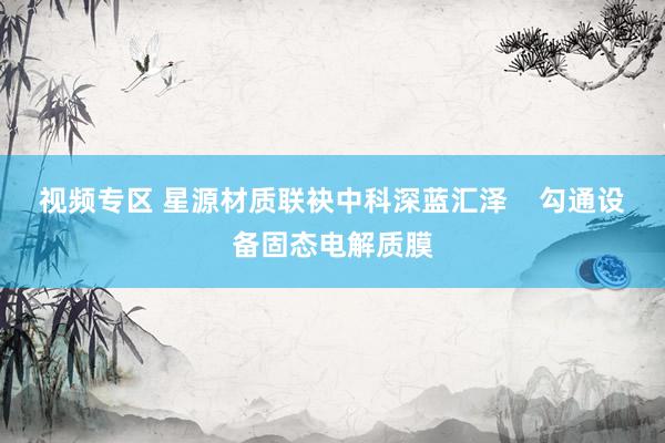 视频专区 星源材质联袂中科深蓝汇泽    勾通设备固态电解质膜