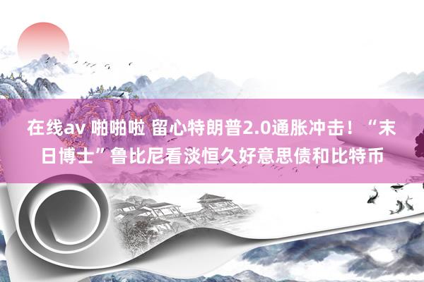 在线av 啪啪啦 留心特朗普2.0通胀冲击！“末日博士”鲁比尼看淡恒久好意思债和比特币