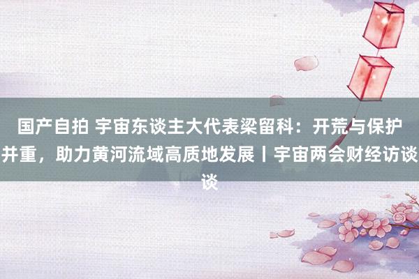 国产自拍 宇宙东谈主大代表梁留科：开荒与保护并重，助力黄河流域高质地发展丨宇宙两会财经访谈