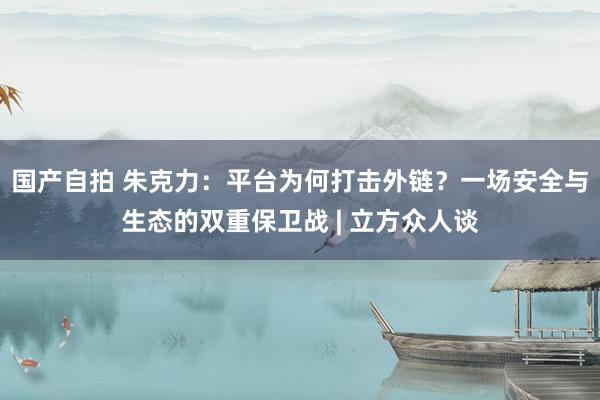 国产自拍 朱克力：平台为何打击外链？一场安全与生态的双重保卫战 | 立方众人谈