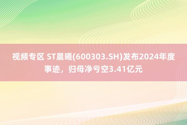 视频专区 ST晨曦(600303.SH)发布2024年度事迹，归母净亏空3.41亿元